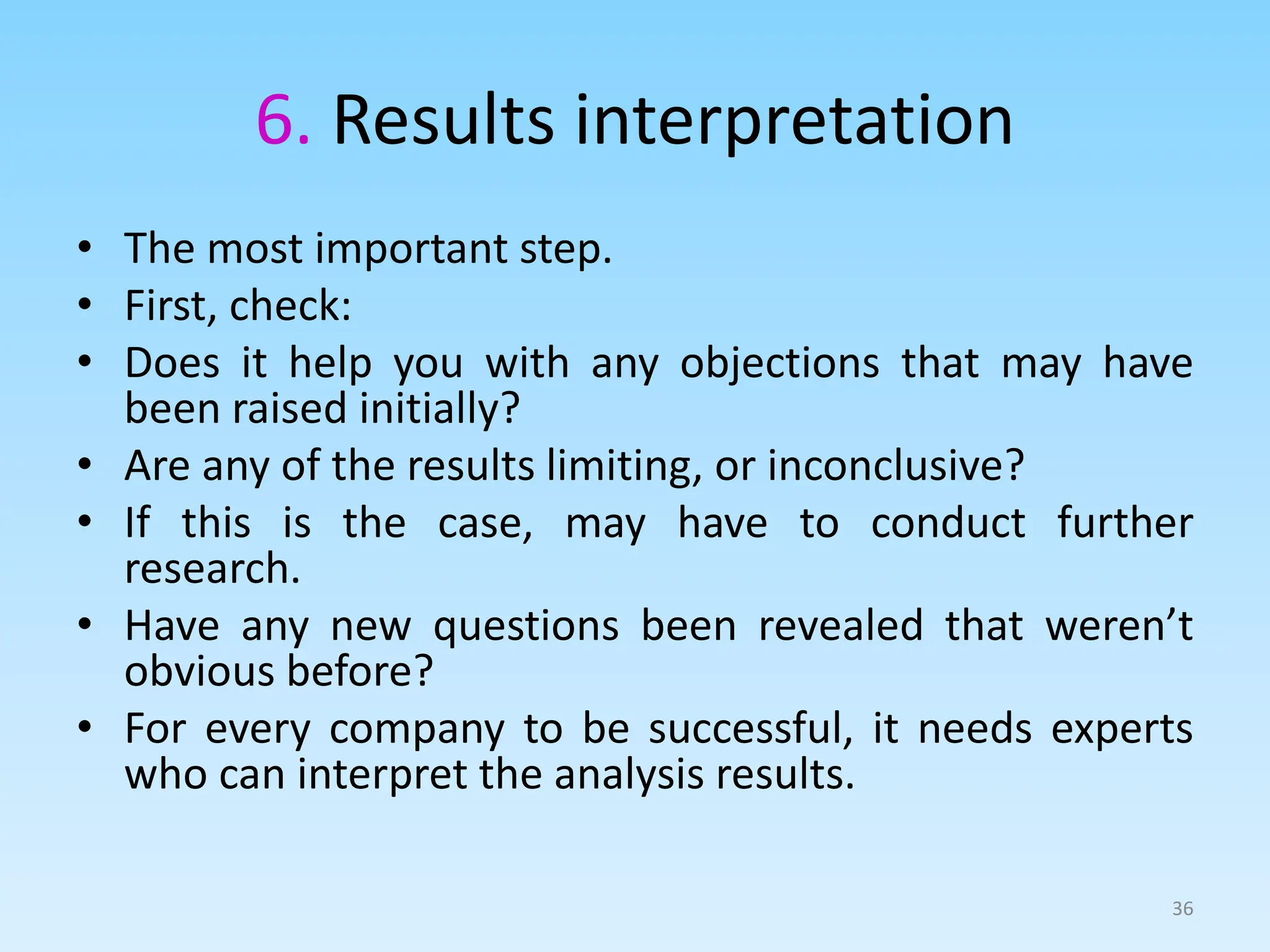 6. Results interpretation
• The most important step.
• First, check:
• Does it help you with any objections that may have
been raised initially?
• Are any of the results limiting, or inconclusive?
• If this is the case, may have to conduct further
research.
• Have any new questions been revealed that weren’t
obvious before?
• For every company to be successful, it needs experts
who can interpret the analysis results.
36
 