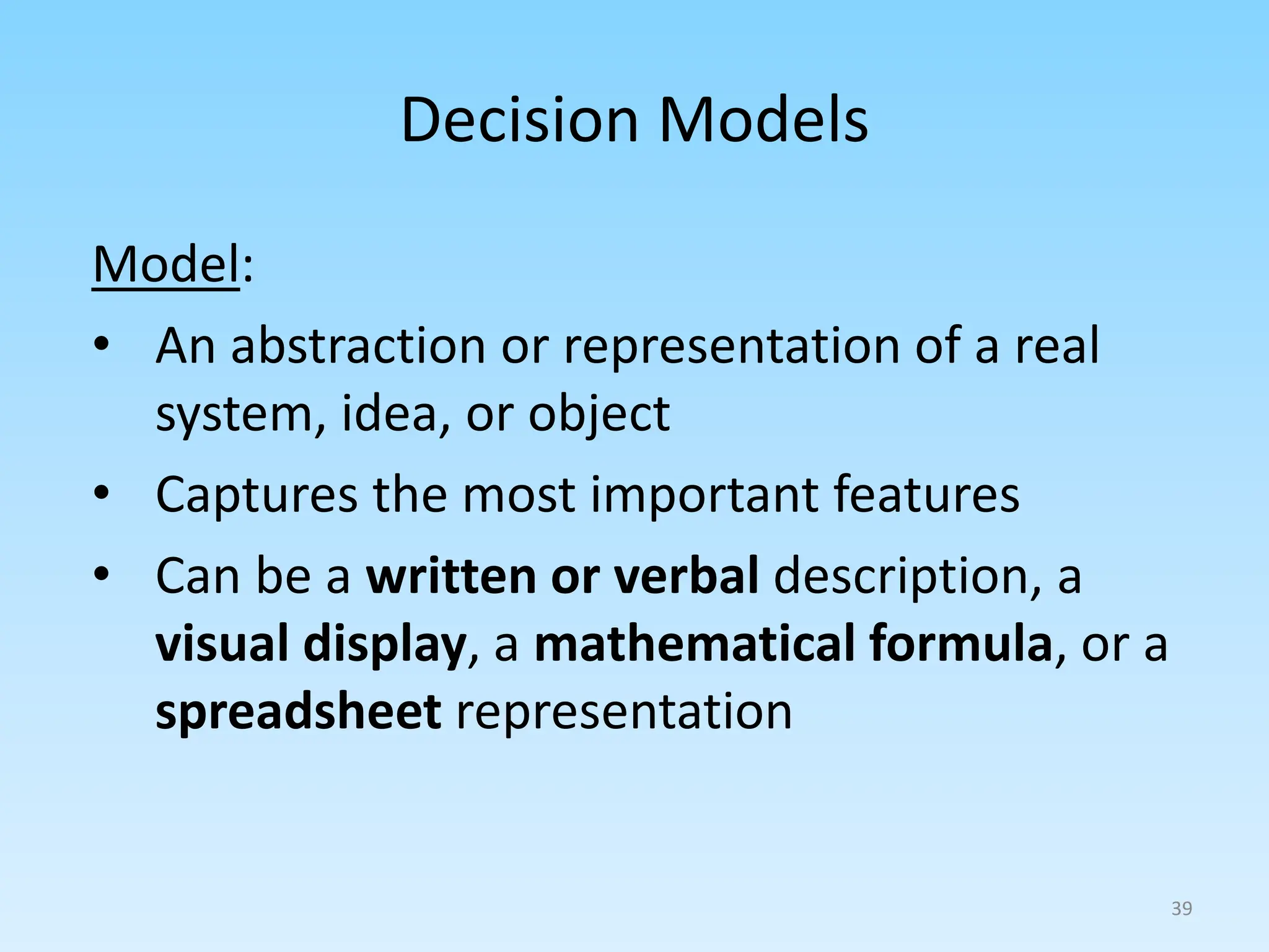 Model:
• An abstraction or representation of a real
system, idea, or object
• Captures the most important features
• Can be a written or verbal description, a
visual display, a mathematical formula, or a
spreadsheet representation
Decision Models
39
 