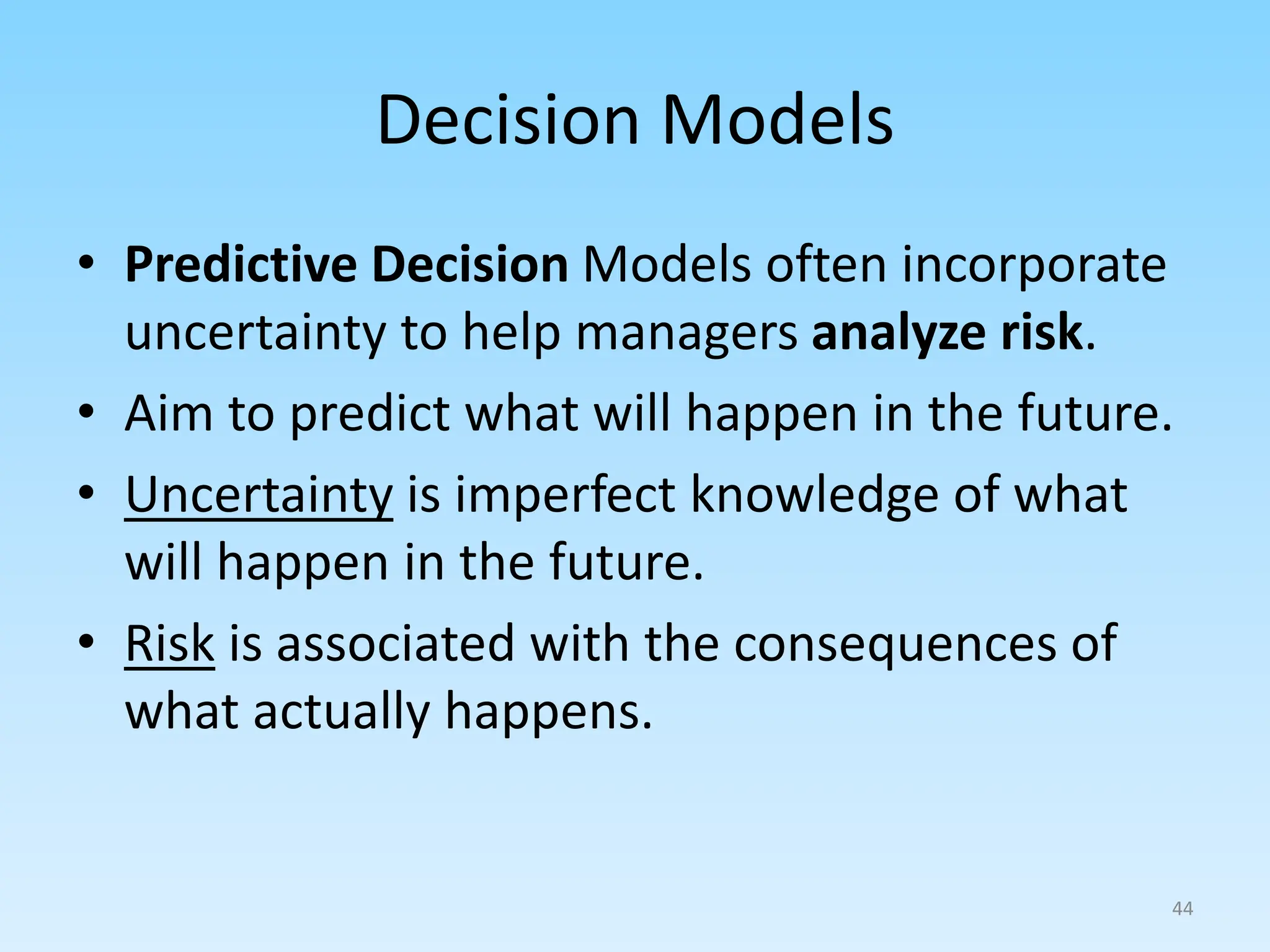 • Predictive Decision Models often incorporate
uncertainty to help managers analyze risk.
• Aim to predict what will happen in the future.
• Uncertainty is imperfect knowledge of what
will happen in the future.
• Risk is associated with the consequences of
what actually happens.
Decision Models
44
 
