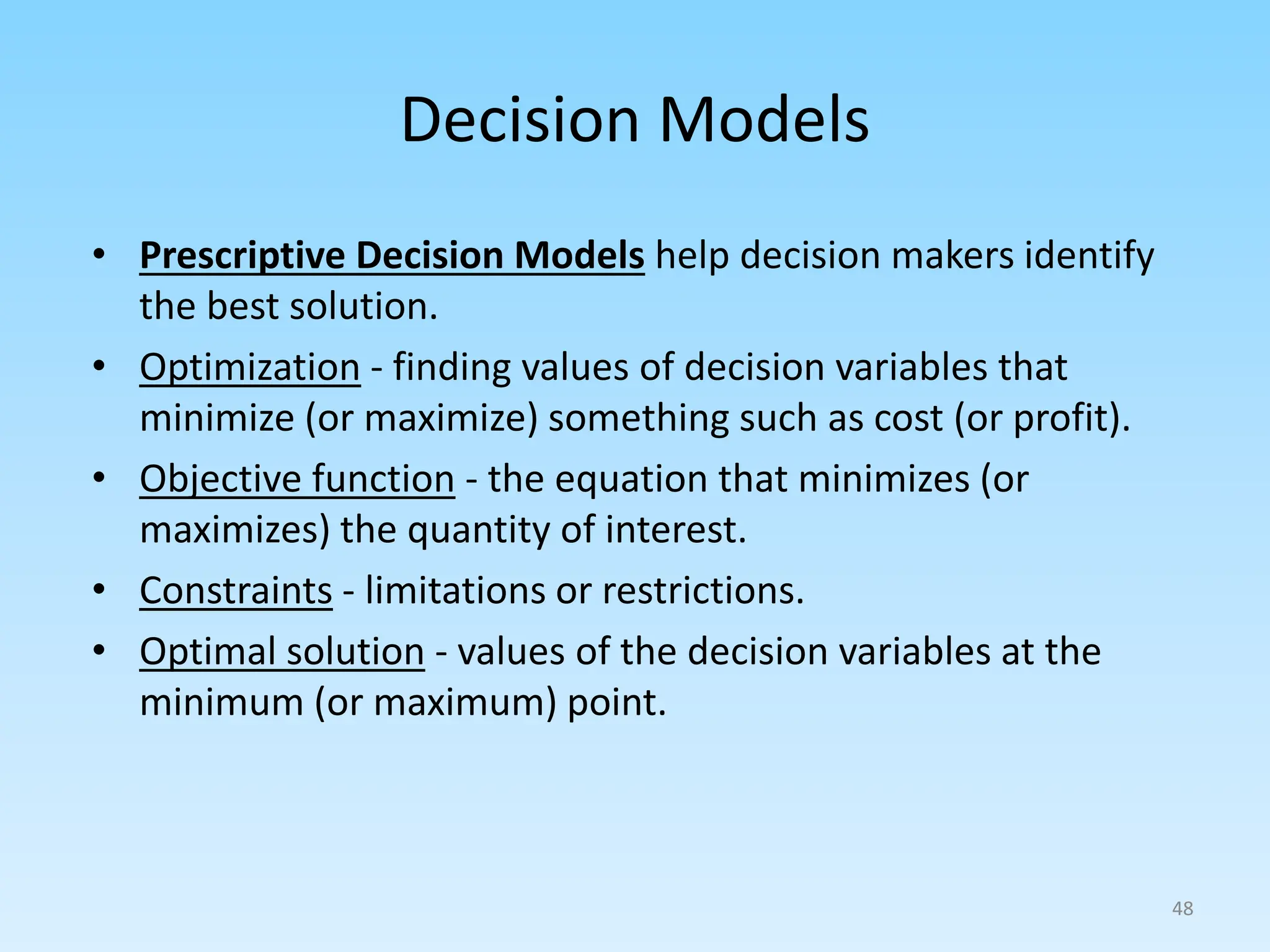 • Prescriptive Decision Models help decision makers identify
the best solution.
• Optimization - finding values of decision variables that
minimize (or maximize) something such as cost (or profit).
• Objective function - the equation that minimizes (or
maximizes) the quantity of interest.
• Constraints - limitations or restrictions.
• Optimal solution - values of the decision variables at the
minimum (or maximum) point.
Decision Models
48
 