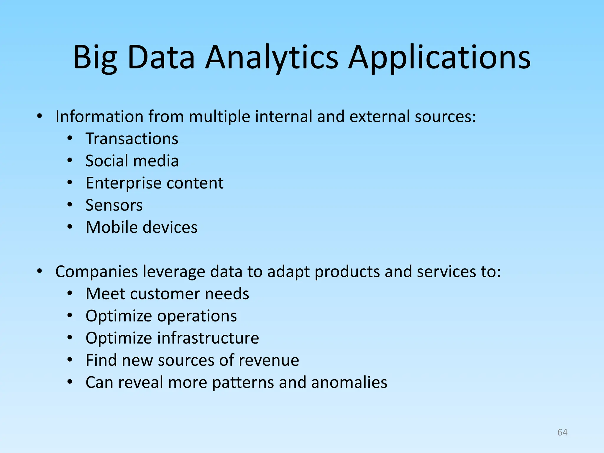 Big Data Analytics Applications
• Information from multiple internal and external sources:
• Transactions
• Social media
• Enterprise content
• Sensors
• Mobile devices
• Companies leverage data to adapt products and services to:
• Meet customer needs
• Optimize operations
• Optimize infrastructure
• Find new sources of revenue
• Can reveal more patterns and anomalies
64
 