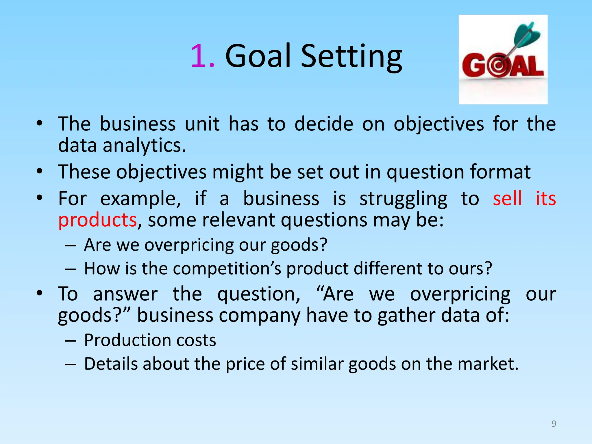 1. Goal Setting
• The business unit has to decide on objectives for the
data analytics.
• These objectives might be set out in question format
• For example, if a business is struggling to sell its
products, some relevant questions may be:
– Are we overpricing our goods?
– How is the competition’s product different to ours?
• To answer the question, “Are we overpricing our
goods?” business company have to gather data of:
– Production costs
– Details about the price of similar goods on the market.
9
 