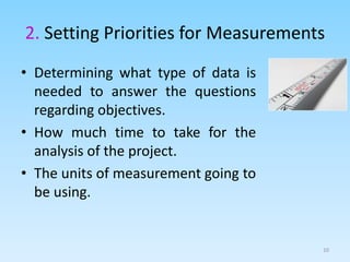 2. Setting Priorities for Measurements
• Determining what type of data is
needed to answer the questions
regarding objectives.
• How much time to take for the
analysis of the project.
• The units of measurement going to
be using.
10
 