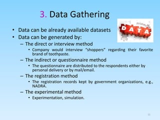 3. Data Gathering
• Data can be already available datasets
• Data can be generated by:
– The direct or interview method
• Company would interview “shoppers” regarding their favorite
brand of toothpaste.
– The indirect or questionnaire method
• The questionnaire are distributed to the respondents either by
personal delivery or by mail/email.
– The registration method
• The registration records kept by government organizations, e.g.,
NADRA.
– The experimental method
• Experimentation, simulation.
11
 