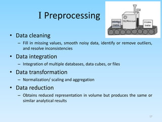 I Preprocessing
• Data cleaning
– Fill in missing values, smooth noisy data, identify or remove outliers,
and resolve inconsistencies
• Data integration
– Integration of multiple databases, data cubes, or files
• Data transformation
– Normalization/ scaling and aggregation
• Data reduction
– Obtains reduced representation in volume but produces the same or
similar analytical results
17
 