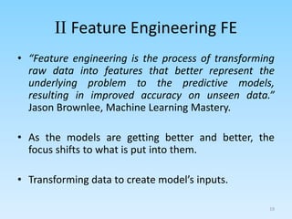II Feature Engineering FE
• “Feature engineering is the process of transforming
raw data into features that better represent the
underlying problem to the predictive models,
resulting in improved accuracy on unseen data.”
Jason Brownlee, Machine Learning Mastery.
• As the models are getting better and better, the
focus shifts to what is put into them.
• Transforming data to create model’s inputs.
19
 