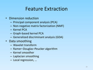 Feature Extraction
• Dimension reduction
– Principal component analysis (PCA)
– Non-negative matrix factorization (NMF)
– Kernel PCA
– Graph-based kernel PCA
– Generalized discriminant analysis (GDA)
• Data smoothing
– Wavelet transform
– Ramer–Douglas–Peucker algorithm
– Kernel smoother
– Laplacian smoothing
– Local regression, …
20
 