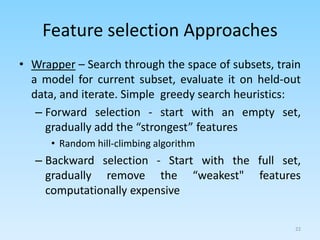 Feature selection Approaches
• Wrapper – Search through the space of subsets, train
a model for current subset, evaluate it on held-out
data, and iterate. Simple greedy search heuristics:
– Forward selection - start with an empty set,
gradually add the “strongest” features
• Random hill-climbing algorithm
– Backward selection - Start with the full set,
gradually remove the “weakest" features
computationally expensive
22
 