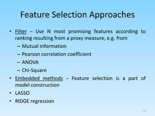 Feature Selection Approaches
• Filter – Use N most promising features according to
ranking resulting from a proxy measure, e.g. from
– Mutual information
– Pearson correlation coefficient
– ANOVA
– Chi-Square
• Embedded methods – Feature selection is a part of
model construction
• LASSO
• RIDGE regression
23
 