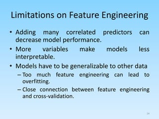 Limitations on Feature Engineering
• Adding many correlated predictors can
decrease model performance.
• More variables make models less
interpretable.
• Models have to be generalizable to other data
– Too much feature engineering can lead to
overfitting.
– Close connection between feature engineering
and cross-validation.
24
 