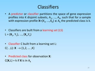Classifiers
• A predictor or classifier partitions the space of gene expression
profiles into K disjoint subsets, A1, ..., AK, such that for a sample
with expression profile X=(X1, ...,XG)  Ak the predicted class is k.
• Classifiers are built from a learning set (LS)
L = (X1, Y1), ..., (Xn,Yn)
• Classifier C built from a learning set L:
C( . ,L): X  {1,2, ... ,K}
• Predicted class for observation X:
C(X,L) = k if X is in Ak
29
 