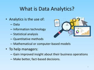 What is Data Analytics?
• Analytics is the use of:
– Data
– Information technology
– Statistical analysis
– Quantitative methods
– Mathematical or computer-based models
• To help managers:
– Gain improved insight about their business operations
– Make better, fact-based decisions.
3
 