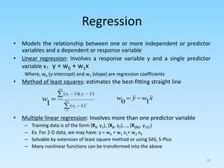 Regression
• Models the relationship between one or more independent or predictor
variables and a dependent or response variable
• Linear regression: Involves a response variable y and a single predictor
variable x，y = w0 + w1x
Where, w0 (y-intercept) and w1 (slope) are regression coefficients
• Method of least squares: estimates the best-fitting straight line
• Multiple linear regression: Involves more than one predictor variable
– Training data is of the form (X1, y1), (X2, y2),…, (X|D|, y|D|)
– Ex. For 2-D data, we may have: y = w0 + w1 x1+ w2 x2
– Solvable by extension of least square method or using SAS, S-Plus
– Many nonlinear functions can be transformed into the above
32







 |
|
1
2
|
|
1
)
(
)
)(
(
1 D
i
i
D
i
i
i
x
x
y
y
x
x
w x
w
y
w
1
0


 