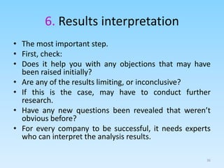 6. Results interpretation
• The most important step.
• First, check:
• Does it help you with any objections that may have
been raised initially?
• Are any of the results limiting, or inconclusive?
• If this is the case, may have to conduct further
research.
• Have any new questions been revealed that weren’t
obvious before?
• For every company to be successful, it needs experts
who can interpret the analysis results.
36
 