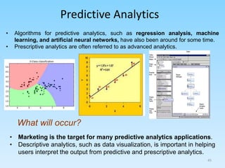 Predictive Analytics
What will occur?
• Marketing is the target for many predictive analytics applications.
• Descriptive analytics, such as data visualization, is important in helping
users interpret the output from predictive and prescriptive analytics.
• Algorithms for predictive analytics, such as regression analysis, machine
learning, and artificial neural networks, have also been around for some time.
• Prescriptive analytics are often referred to as advanced analytics.
45
 