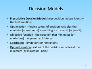 • Prescriptive Decision Models help decision makers identify
the best solution.
• Optimization - finding values of decision variables that
minimize (or maximize) something such as cost (or profit).
• Objective function - the equation that minimizes (or
maximizes) the quantity of interest.
• Constraints - limitations or restrictions.
• Optimal solution - values of the decision variables at the
minimum (or maximum) point.
Decision Models
48
 