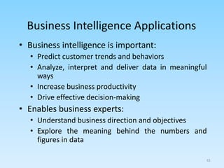 61
Business Intelligence Applications
• Business intelligence is important:
• Predict customer trends and behaviors
• Analyze, interpret and deliver data in meaningful
ways
• Increase business productivity
• Drive effective decision-making
• Enables business experts:
• Understand business direction and objectives
• Explore the meaning behind the numbers and
figures in data
 