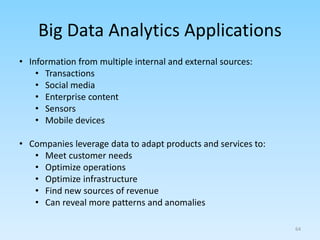 Big Data Analytics Applications
• Information from multiple internal and external sources:
• Transactions
• Social media
• Enterprise content
• Sensors
• Mobile devices
• Companies leverage data to adapt products and services to:
• Meet customer needs
• Optimize operations
• Optimize infrastructure
• Find new sources of revenue
• Can reveal more patterns and anomalies
64
 