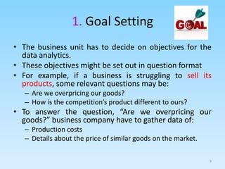 1. Goal Setting
• The business unit has to decide on objectives for the
data analytics.
• These objectives might be set out in question format
• For example, if a business is struggling to sell its
products, some relevant questions may be:
– Are we overpricing our goods?
– How is the competition’s product different to ours?
• To answer the question, “Are we overpricing our
goods?” business company have to gather data of:
– Production costs
– Details about the price of similar goods on the market.
9
 