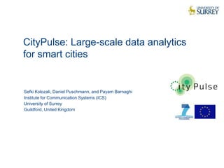 CityPulse: Large-scale data analytics 
for smart cities 
1 
Sefki Kolozali, Daniel Puschmann, and Payam Barnaghi 
Institute for Communication Systems (ICS) 
University of Surrey 
Guildford, United Kingdom 
 