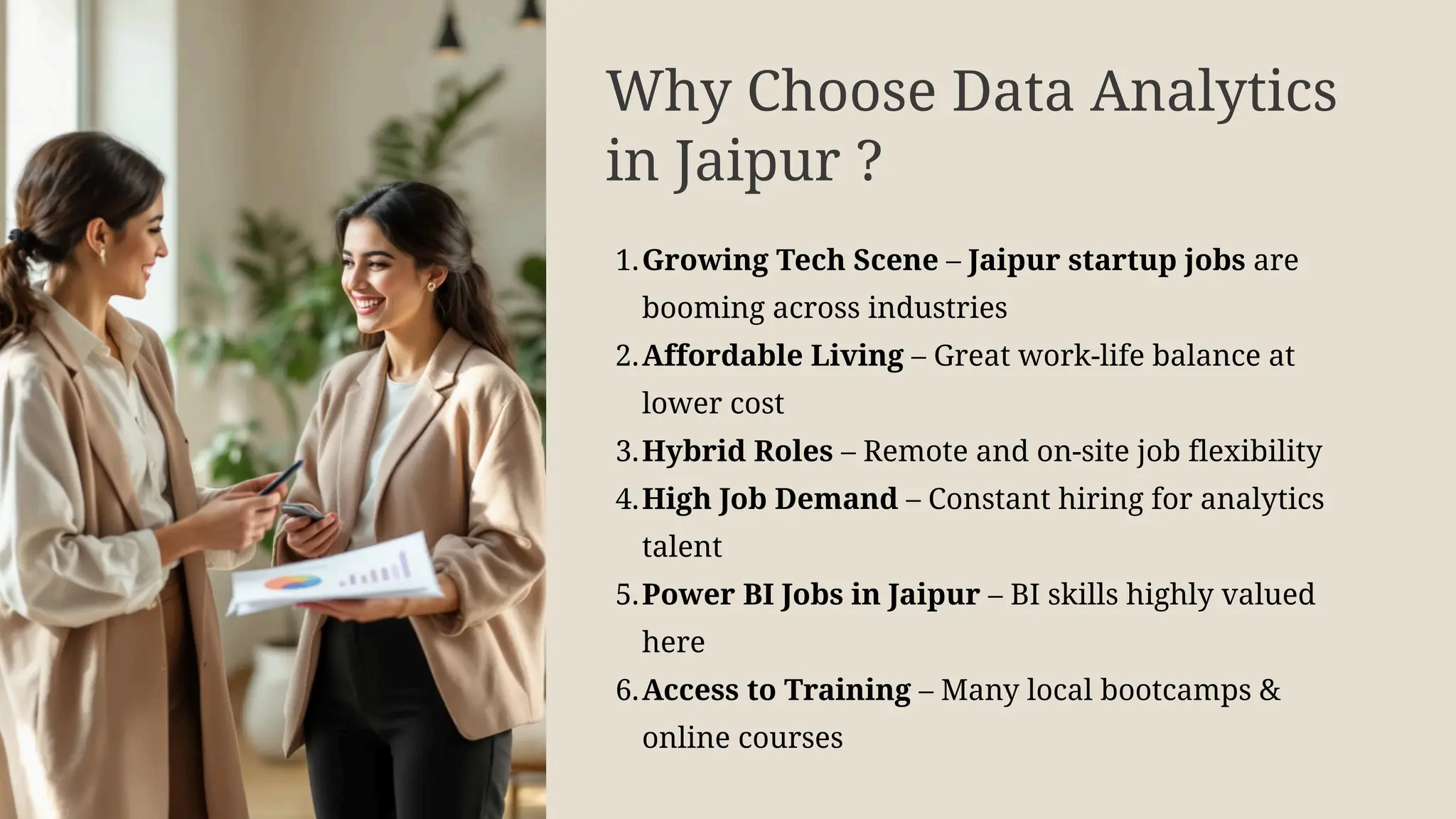 Why Choose Data Analytics
in Jaipur ?
1.Growing Tech Scene – Jaipur startup jobs are
booming across industries
2.Affordable Living – Great work-life balance at
lower cost
3.Hybrid Roles – Remote and on-site job flexibility
4.High Job Demand – Constant hiring for analytics
talent
5.Power BI Jobs in Jaipur – BI skills highly valued
here
6.Access to Training – Many local bootcamps &
online courses
 