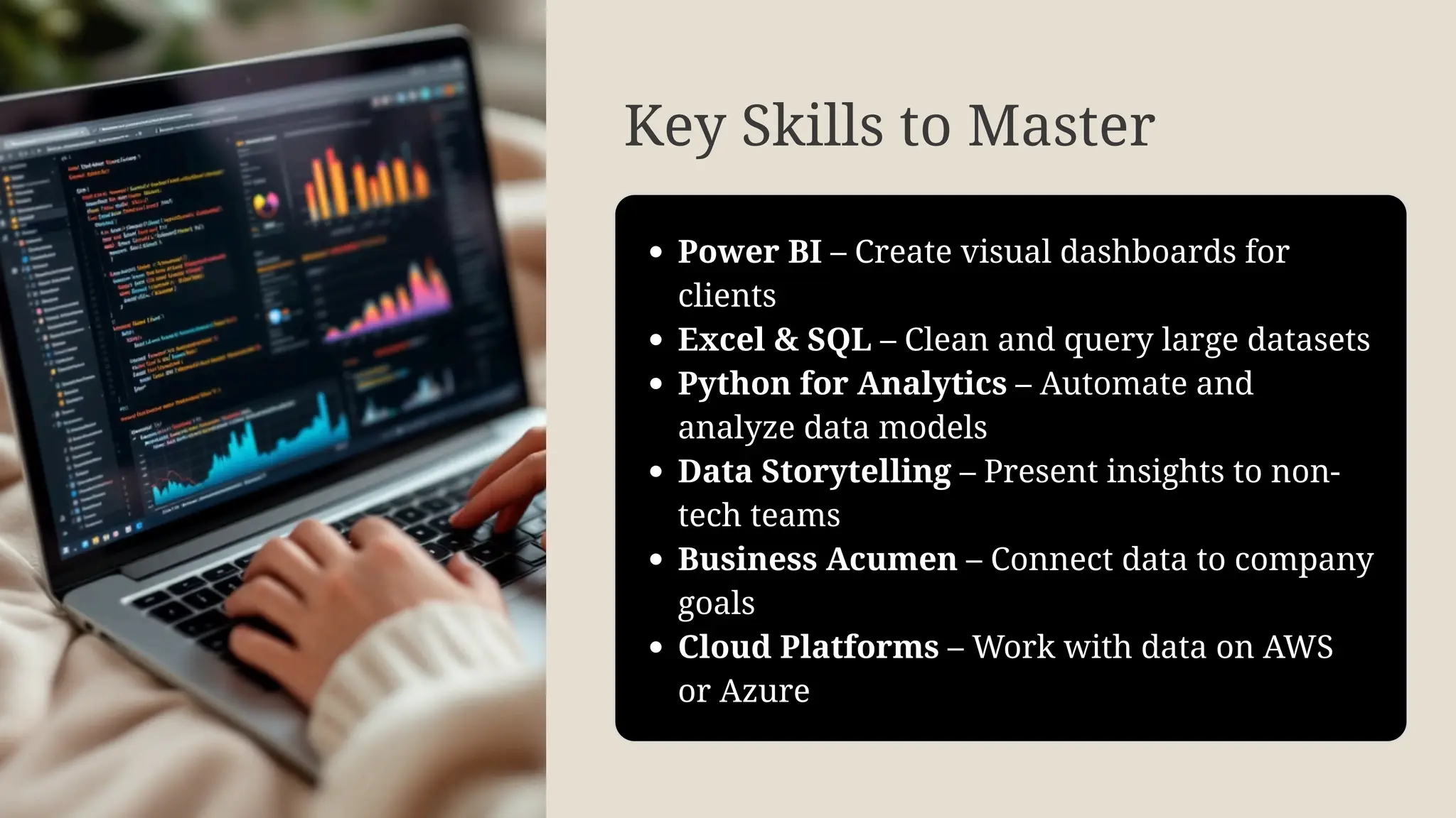 Key Skills to Master
Power BI – Create visual dashboards for
clients
Excel & SQL – Clean and query large datasets
Python for Analytics – Automate and
analyze data models
Data Storytelling – Present insights to non-
tech teams
Business Acumen – Connect data to company
goals
Cloud Platforms – Work with data on AWS
or Azure
 