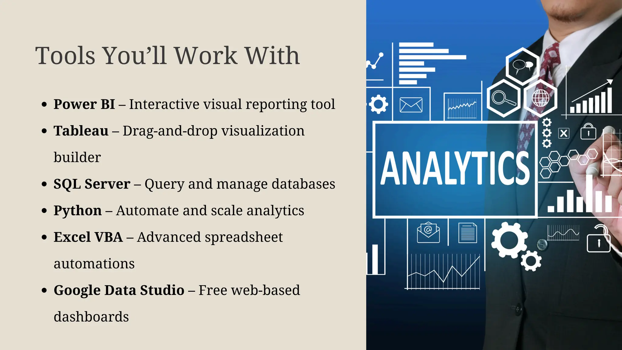 Tools You’ll Work With
Power BI – Interactive visual reporting tool
Tableau – Drag-and-drop visualization
builder
SQL Server – Query and manage databases
Python – Automate and scale analytics
Excel VBA – Advanced spreadsheet
automations
Google Data Studio – Free web-based
dashboards
 