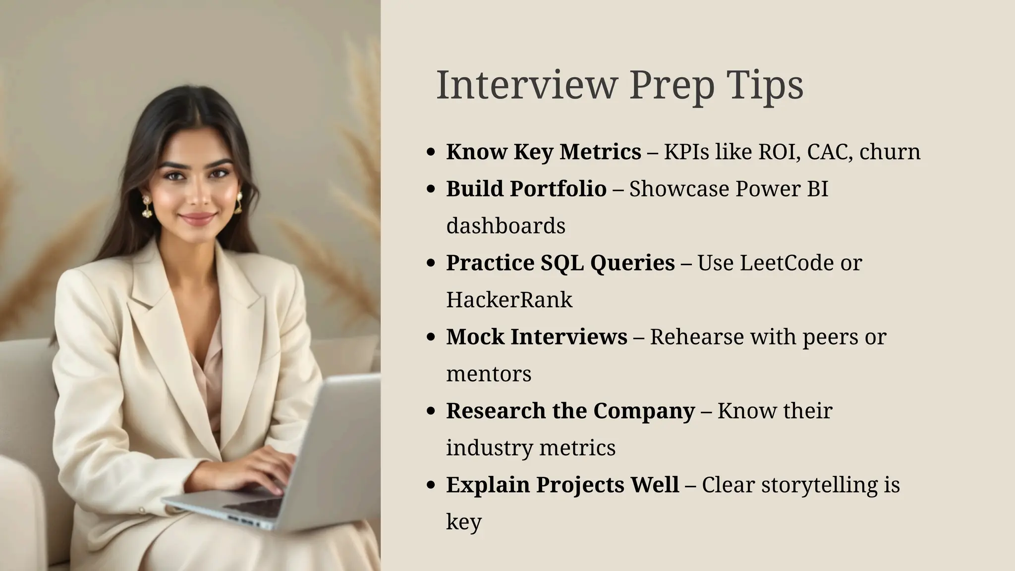 Interview Prep Tips
Know Key Metrics – KPIs like ROI, CAC, churn
Build Portfolio – Showcase Power BI
dashboards
Practice SQL Queries – Use LeetCode or
HackerRank
Mock Interviews – Rehearse with peers or
mentors
Research the Company – Know their
industry metrics
Explain Projects Well – Clear storytelling is
key
 