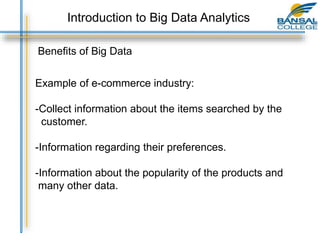 Benefits of Big Data
Example of e-commerce industry:
-Collect information about the items searched by the
customer.
-Information regarding their preferences.
-Information about the popularity of the products and
many other data.
Introduction to Big Data Analytics
 