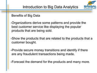 Benefits of Big Data
-Organizations derive some patterns and provide the
best customer service like displaying the popular
products that are being sold.
-Show the products that are related to the products that a
customer bought.
-Provide secure money transitions and identify if there
are any fraudulent transactions being made.
-Forecast the demand for the products and many more.
Introduction to Big Data Analytics
 
