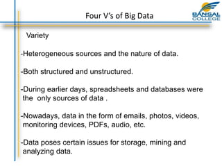 Variety
-Heterogeneous sources and the nature of data.
-Both structured and unstructured.
-During earlier days, spreadsheets and databases were
the only sources of data .
-Nowadays, data in the form of emails, photos, videos,
monitoring devices, PDFs, audio, etc.
-Data poses certain issues for storage, mining and
analyzing data.
Four V’s of Big Data
 