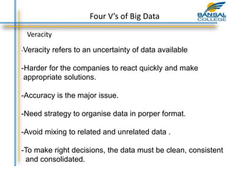 Veracity
-Veracity refers to an uncertainty of data available
-Harder for the companies to react quickly and make
appropriate solutions.
-Accuracy is the major issue.
-Need strategy to organise data in porper format.
-Avoid mixing to related and unrelated data .
-To make right decisions, the data must be clean, consistent
and consolidated.
Four V’s of Big Data
 