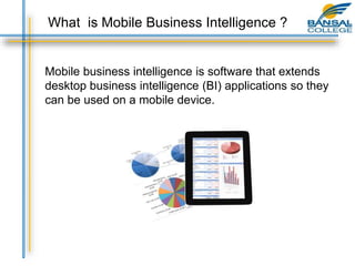 What is Mobile Business Intelligence ?
Mobile business intelligence is software that extends
desktop business intelligence (BI) applications so they
can be used on a mobile device.
 