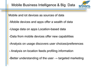 Mobile and iot devices as sources of data
-Mobile devices and apps offer a wealth of data
-Usage data on apps Location-based data
-Data from mobile devices offer new capabilities
-Analysis on usage discovers user choices/preferences
- Analysis on location feeds profiling information
-Better understanding of the user → targeted marketing
Mobile Business Intelligence & Big Data
 