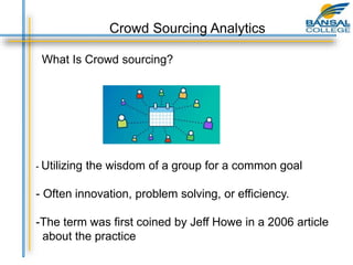 Crowd Sourcing Analytics
What Is Crowd sourcing?
- Utilizing the wisdom of a group for a common goal
- Often innovation, problem solving, or efficiency.
-The term was first coined by Jeff Howe in a 2006 article
about the practice
 