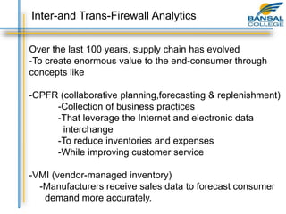 Over the last 100 years, supply chain has evolved
-To create enormous value to the end-consumer through
concepts like
-CPFR (collaborative planning,forecasting & replenishment)
-Collection of business practices
-That leverage the Internet and electronic data
interchange
-To reduce inventories and expenses
-While improving customer service
-VMI (vendor-managed inventory)
-Manufacturers receive sales data to forecast consumer
demand more accurately.
Inter-and Trans-Firewall Analytics
 