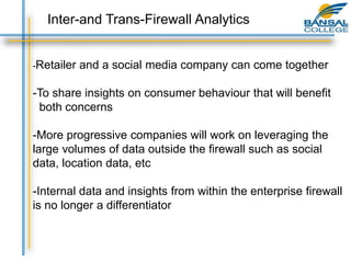 -Retailer and a social media company can come together
-To share insights on consumer behaviour that will benefit
both concerns
-More progressive companies will work on leveraging the
large volumes of data outside the firewall such as social
data, location data, etc
-Internal data and insights from within the enterprise firewall
is no longer a differentiator
Inter-and Trans-Firewall Analytics
 