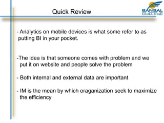 Quick Review
- Analytics on mobile devices is what some refer to as
putting BI in your pocket.
-The idea is that someone comes with problem and we
put it on website and people solve the problem
- Both internal and external data are important
- IM is the mean by which oraganization seek to maximize
the efficiency
 