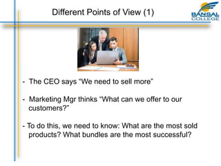 - The CEO says “We need to sell more”
- Marketing Mgr thinks “What can we offer to our
customers?”
- To do this, we need to know: What are the most sold
products? What bundles are the most successful?
Different Points of View (1)
 
