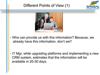 - Who can provide us with this information? Because, we
already have this information, don’t we?
- IT Mgr, while upgrading platforms and implementing a new
CRM system, estimates that the information will be
available in 20-30 days.
Different Points of View (1)
 