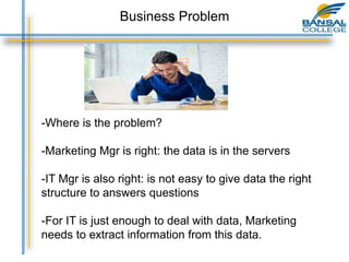 -Where is the problem?
-Marketing Mgr is right: the data is in the servers
-IT Mgr is also right: is not easy to give data the right
structure to answers questions
-For IT is just enough to deal with data, Marketing
needs to extract information from this data.
Business Problem
 