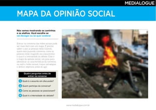 www.medialogue.com.br
MAPA DA OPINIÃO SOCIAL
Nós vamos mostrando os caminhos
e os atalhos. Você escolhe se
vai devagar ou se quer acelerar
Quatro perguntas antes de
entrar na conversa
1 Qual é o assunto em discussão?
2 Quem participa da conversa?
3 Como as pessoas se posicionam?
4 Qual é a intensidade do debate?
 