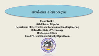 Introduction to Data Analytics
Presented by:
Nikhil Kumar Tripathy
Department of Electronics and Communications Engineering
Roland Institute of Technology
Berhampur, Odisha
Email I’d- nikhilkumartripathy@gmail.com
 