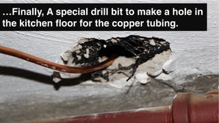 …Finally, A special drill bit to make a hole in
the kitchen floor for the copper tubing.
 