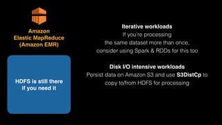 Iterative workloads
If you’re processing 
the same dataset more than once,
consider using Spark & RDDs for this too
Disk I/O intensive workloads
Persist data on Amazon S3 and use S3DistCp to
copy to/from HDFS for processingHDFS is still there 
if you need it
Amazon 
Elastic MapReduce 
(Amazon EMR)
 