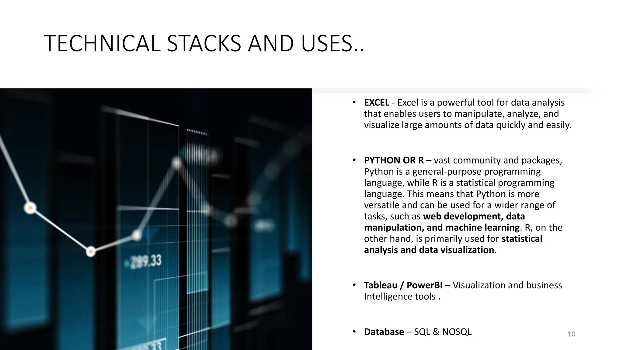 TECHNICAL STACKS AND USES..
• EXCEL - Excel is a powerful tool for data analysis
that enables users to manipulate, analyze, and
visualize large amounts of data quickly and easily.
• PYTHON OR R – vast community and packages,
Python is a general-purpose programming
language, while R is a statistical programming
language. This means that Python is more
versatile and can be used for a wider range of
tasks, such as web development, data
manipulation, and machine learning. R, on the
other hand, is primarily used for statistical
analysis and data visualization.
• Tableau / PowerBI – Visualization and business
Intelligence tools .
• Database – SQL & NOSQL 10
 