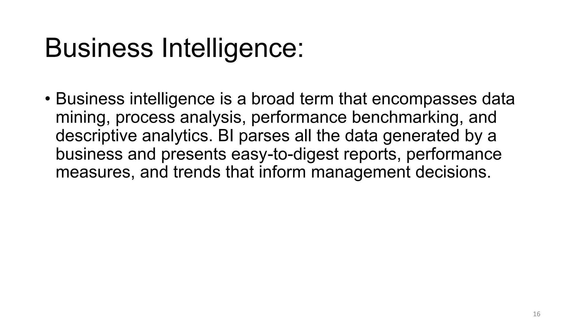 Business Intelligence:
• Business intelligence is a broad term that encompasses data
mining, process analysis, performance benchmarking, and
descriptive analytics. BI parses all the data generated by a
business and presents easy-to-digest reports, performance
measures, and trends that inform management decisions.
16
 