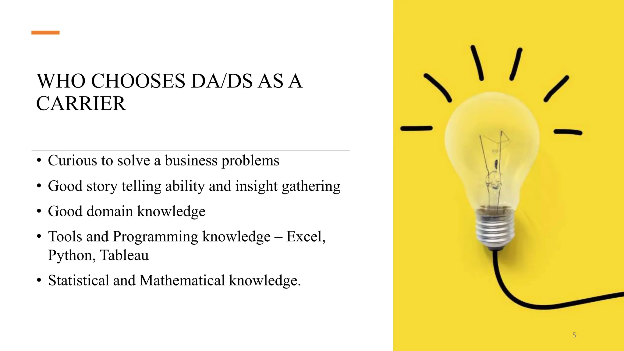 WHO CHOOSES DA/DS AS A
CARRIER
• Curious to solve a business problems
• Good story telling ability and insight gathering
• Good domain knowledge
• Tools and Programming knowledge – Excel,
Python, Tableau
• Statistical and Mathematical knowledge.
5
 