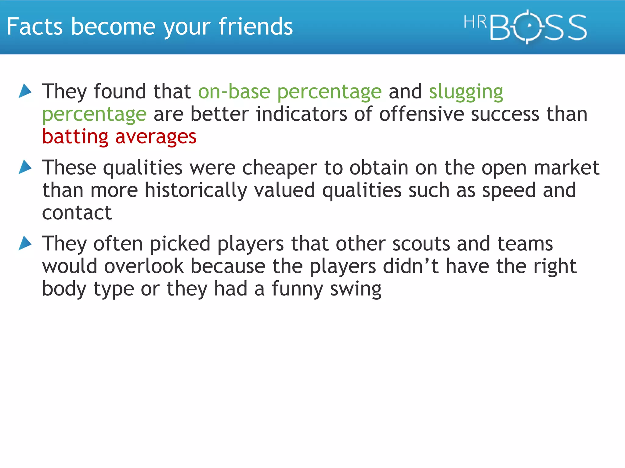 Facts become your friends
They found that on-base percentage and slugging
percentage are better indicators of offensive success than
batting averages
These qualities were cheaper to obtain on the open market
than more historically valued qualities such as speed and
contact
They often picked players that other scouts and teams
would overlook because the players didn’t have the right
body type or they had a funny swing

 