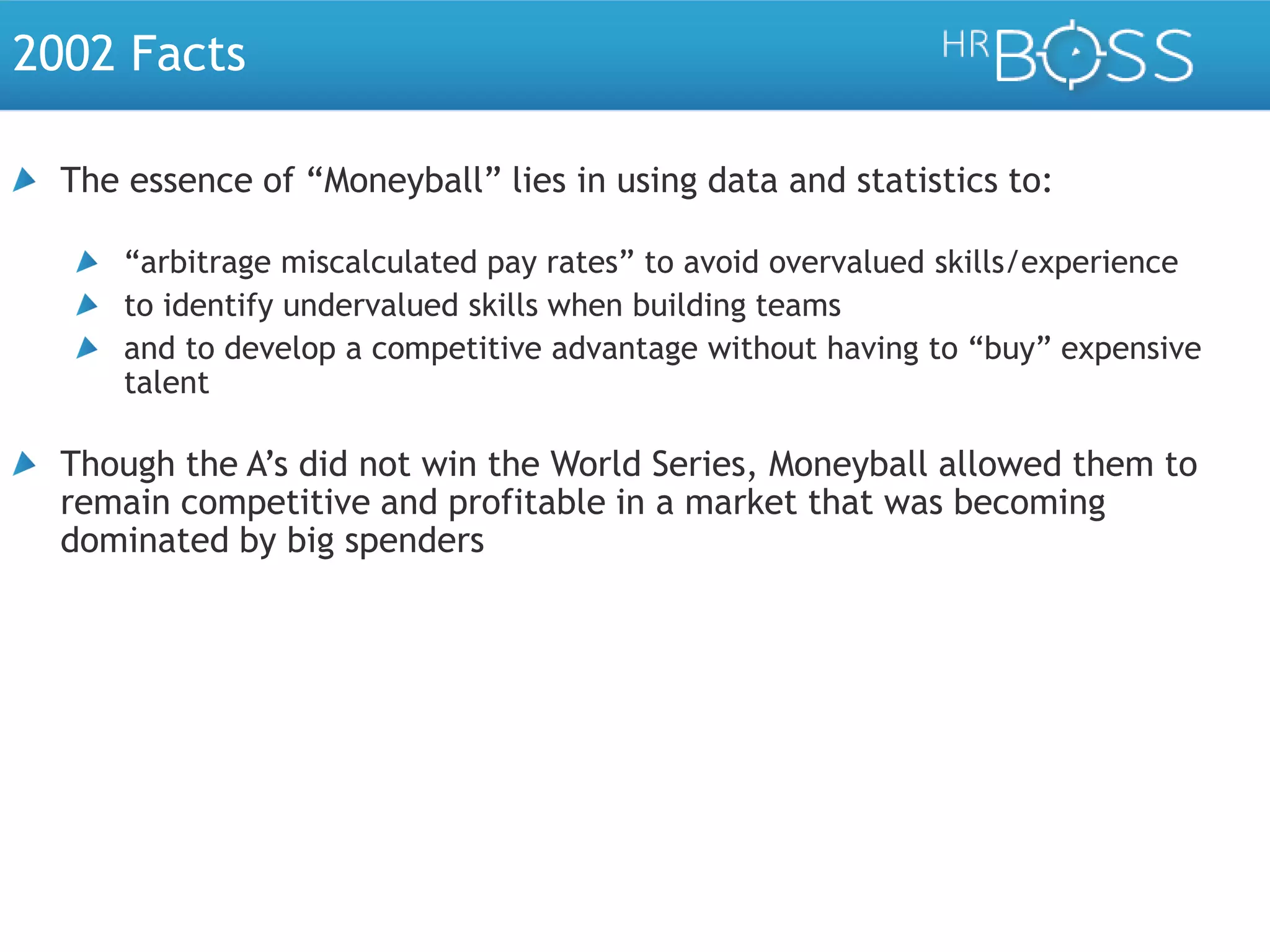 2002 Facts
The essence of “Moneyball” lies in using data and statistics to:
“arbitrage miscalculated pay rates” to avoid overvalued skills/experience
to identify undervalued skills when building teams
and to develop a competitive advantage without having to “buy” expensive
talent

Though the A’s did not win the World Series, Moneyball allowed them to
remain competitive and profitable in a market that was becoming
dominated by big spenders

 